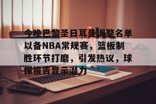 今晚巴黎圣日耳曼调整名单以备NBA常规赛，篮板制胜环节打磨，引发热议，球探报告显示潜力的简单介绍-星空体育电脑版下载